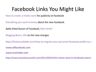 Facebook Links You Might Like How to create a media room  for publicity on facebook Everything you want to know  about the new Facebook Aptly titled Queen of Facebook,  Mari Smith  Blogging Basics 101  on the new changes http://freelancefolder.com/how-to-migrate-your-personal-facebook-profile-to-a-business-page/ www.allfacebook.com www.mashable.com http://www.classichousewife.com/2011/09/23/the-whats-what-in-facebooks-latest-changes/ 