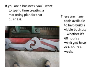 If you are a business, you’ll want to spend time creating a marketing plan for that business.  There are many tools available to help build a viable business – whether it’s 60 hours a week you have or 6 hours a week.  