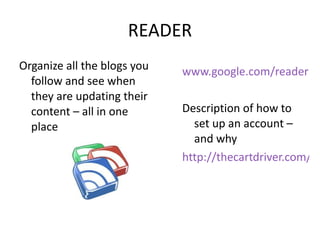 READER Organize all the blogs you follow and see when they are updating their content – all in one place www.google.com/reader   Description of how to set up an account – and why  http://thecartdriver.com/an-idiots-guide-to-google-reader-and-why-you-should-use-it/ 