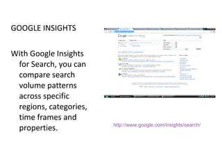 GOOGLE INSIGHTS With Google Insights for Search, you can compare search volume patterns across specific regions, categories, time frames and properties.  http://www.google.com/insights/search/ 