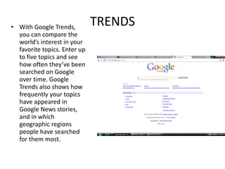 TRENDS With Google Trends, you can compare the world’s interest in your favorite topics. Enter up to five topics and see how often they’ve been searched on Google over time. Google Trends also shows how frequently your topics have appeared in Google News stories, and in which geographic regions people have searched for them most. 