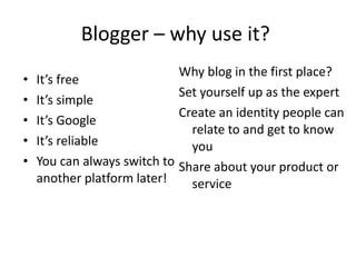 Blogger – why use it?  It’s free It’s simple It’s Google It’s reliable You can always switch to another platform later!  Why blog in the first place?  Set yourself up as the expert Create an identity people can relate to and get to know you Share about your product or service 