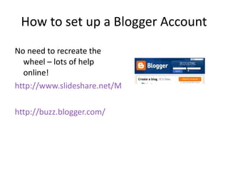 How to set up a Blogger Account No need to recreate the wheel – lots of help online! http://www.slideshare.net/Marcus9000/how-to-use-blogger http://buzz.blogger.com/ 