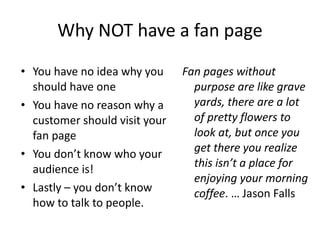 Why NOT have a fan page You have no idea why you should have one You have no reason why a customer should visit your fan page You don’t know who your audience is!  Lastly – you don’t know how to talk to people.  Fan pages without purpose are like grave yards, there are a lot of pretty flowers to look at, but once you get there you realize this isn’t a place for enjoying your morning coffee . … Jason Falls  