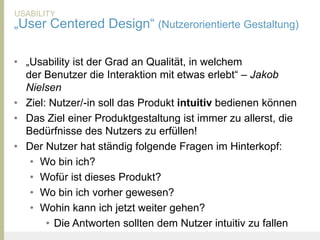 USABILITY
„User Centered Design“ (Nutzerorientierte Gestaltung)

• „Usability ist der Grad an Qualität, in welchem
  der Benutzer die Interaktion mit etwas erlebt“ – Jakob
  Nielsen
• Ziel: Nutzer/-in soll das Produkt intuitiv bedienen können
• Das Ziel einer Produktgestaltung ist immer zu allerst, die
  Bedürfnisse des Nutzers zu erfüllen!
• Der Nutzer hat ständig folgende Fragen im Hinterkopf:
   • Wo bin ich?
   • Wofür ist dieses Produkt?
   • Wo bin ich vorher gewesen?
   • Wohin kann ich jetzt weiter gehen?
       • Die Antworten sollten dem Nutzer intuitiv zu fallen
United Prototype - Wir entwickeln Fliplife   |   Follow me on Twitter - @Ibo
 