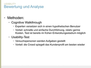 USABILITY
Bewertung und Analyse

• Methoden:
       • Cognitive Walkthrough
               • Experten versetzen sich in einen hypothetischen Benutzer
               • Vorteil: schnelle und einfache Durchführung, relativ gerine
                 Kosten, Test ist bereits im frühen Entwicklungsstadium möglich
       • Usability-Test
               • Versuchspersonen werden Aufgaben gestellt
               • Vorteil: die Crowd spiegelt das Kundenprofil am besten wieder




United Prototype - Wir entwickeln Fliplife             |   Follow me on Twitter - @Ibo
 