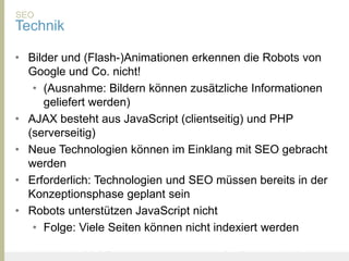 SEO
Technik

• Bilder und (Flash-)Animationen erkennen die Robots von
  Google und Co. nicht!
   • (Ausnahme: Bildern können zusätzliche Informationen
     geliefert werden)
• AJAX besteht aus JavaScript (clientseitig) und PHP
  (serverseitig)
• Neue Technologien können im Einklang mit SEO gebracht
  werden
• Erforderlich: Technologien und SEO müssen bereits in der
  Konzeptionsphase geplant sein
• Robots unterstützen JavaScript nicht
   • Folge: Viele Seiten können nicht indexiert werden

United Prototype - Wir entwickeln Fliplife   |   Follow me on Twitter - @Ibo
 