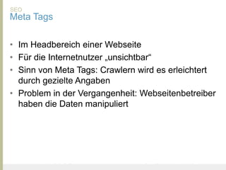 SEO
Meta Tags

• Im Headbereich einer Webseite
• Für die Internetnutzer „unsichtbar“
• Sinn von Meta Tags: Crawlern wird es erleichtert
  durch gezielte Angaben
• Problem in der Vergangenheit: Webseitenbetreiber
  haben die Daten manipuliert




United Prototype - Wir entwickeln Fliplife   |   Follow me on Twitter - @Ibo
 
