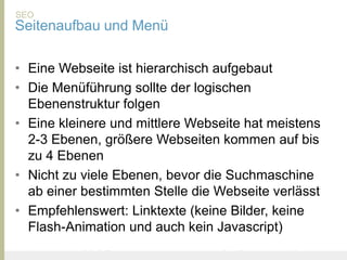SEO
Seitenaufbau und Menü

• Eine Webseite ist hierarchisch aufgebaut
• Die Menüführung sollte der logischen
  Ebenenstruktur folgen
• Eine kleinere und mittlere Webseite hat meistens
  2-3 Ebenen, größere Webseiten kommen auf bis
  zu 4 Ebenen
• Nicht zu viele Ebenen, bevor die Suchmaschine
  ab einer bestimmten Stelle die Webseite verlässt
• Empfehlenswert: Linktexte (keine Bilder, keine
  Flash-Animation und auch kein Javascript)
United Prototype - Wir entwickeln Fliplife   |   Follow me on Twitter - @Ibo
 