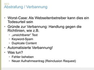 SEO
Abstrafung / Verbannung

• Worst-Case: Als Webseitenbetreiber kann dies ein
  Todesurteil sein
• Gründe zur Verbannung: Handlung gegen die
  Richtlinien, wie z.B.
       • „unsichtbarer“ Text
       • Keyword-Spam
       • Duplicate Content
• Automatisierte Verbannung!
• Was tun?
       • Fehler beheben
       • Neuer Aufnahmeantrag (Reinclusion Request)

United Prototype - Wir entwickeln Fliplife   |   Follow me on Twitter - @Ibo
 