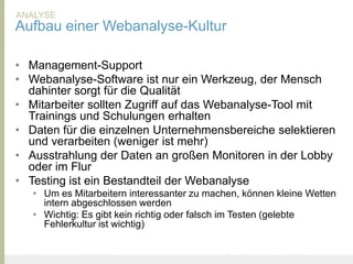 ANALYSE
Aufbau einer Webanalyse-Kultur

• Management-Support
• Webanalyse-Software ist nur ein Werkzeug, der Mensch
  dahinter sorgt für die Qualität
• Mitarbeiter sollten Zugriff auf das Webanalyse-Tool mit
  Trainings und Schulungen erhalten
• Daten für die einzelnen Unternehmensbereiche selektieren
  und verarbeiten (weniger ist mehr)
• Ausstrahlung der Daten an großen Monitoren in der Lobby
  oder im Flur
• Testing ist ein Bestandteil der Webanalyse
       • Um es Mitarbeitern interessanter zu machen, können kleine Wetten
         intern abgeschlossen werden
       • Wichtig: Es gibt kein richtig oder falsch im Testen (gelebte
         Fehlerkultur ist wichtig)


United Prototype - Wir entwickeln Fliplife       |   Follow me on Twitter - @Ibo
 
