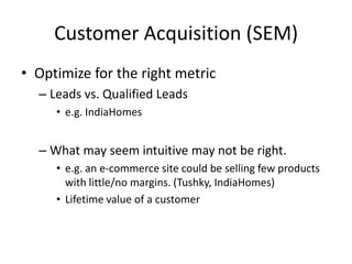 Customer Acquisition (SEM)
• Optimize for the right metric
– Leads vs. Qualified Leads
• e.g. IndiaHomes
– What may seem intuitive may not be right.
• e.g. an e-commerce site could be selling few products
with little/no margins. (Tushky, IndiaHomes)
• Lifetime value of a customer
 