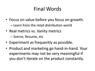 Final Words
• Focus on value before you focus on growth.
– Learn from the retail distribution world
• Real metrics vs. Vanity metrics
– Sverve, Resume, etc
• Experiment as frequently as possible.
• Product and marketing go hand-in-hand. Your
experiments may not be very meaningful if
you don't iterate on the product constantly.
 