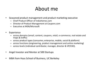 About me
• Seasoned product management and product marketing executive
– Chief Product Officer of IndiaHomes.com
– Director of Product Management at Coupons.com
– Executive at MSN/Microsoft
• Experience
– across domains (email, content, coupons, retail, e-commerce, real estate and
maps & traffic)
– across product types (consumer, enterprise, mobile, social & platform)
– across functions (engineering, product management and online marketing)
– across levels (individual contributor, manager, director & VP/CXO).
• Angel Investor and Mentor at 500 Startups
• MBA from Haas School of Business, UC Berkeley
 