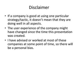 Disclaimer
• If a company is good at using one particular
strategy/tactic, it doesn’t mean that they are
doing well in all aspects.
• The user experience of the company might
have changed since the time this presentation
was created.
• I have advised or worked at most of these
companies at some point of time, so there will
be a personal bias.
 
