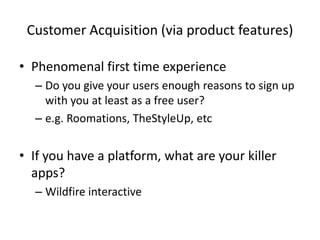 Customer Acquisition (via product features)
• Phenomenal first time experience
– Do you give your users enough reasons to sign up
with you at least as a free user?
– e.g. Roomations, TheStyleUp, etc
• If you have a platform, what are your killer
apps?
– Wildfire interactive
 