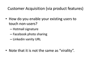 Customer Acquisition (via product features)
• How do you enable your existing users to
touch non-users?
– Hotmail signature
– Facebook photo sharing
– Linkedin vanity URL
• Note that it is not the same as “virality”.
 