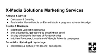 X-Media Solutions Marketing Services
Analyse & Advies
● Quickscan & 0-meting
● Paid media, Owned Media en Earned Media + prognose advertentiebudget
Creatie & Realisatie
● stockbeeld van het mediakanaal
● print-advertentie, gebaseerd op beschikbaar beeld
● display-advertentie (banners of Facebook-ads)
● inrichten Facebook, Linkedin en/of Google Adwords campagnes
Periodieke bijsturing & rapportage
● controleren & bijsturen van (online) campagnes
 