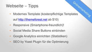 Webseite – Tipps
• Modernes Template (kostenpflichtige Templates
auf http://themeforest.net ab $10)
• Responsive (Smartphone-freundlich)!
• Social Media Share Buttons einbinden
• Google Analytics einrichten (Statistiken)
• SEO by Yoast Plugin für die Optimierung
 