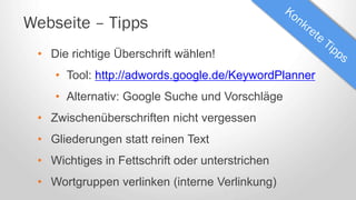 Webseite – Tipps
• Die richtige Überschrift wählen!
• Tool: http://adwords.google.de/KeywordPlanner
• Alternativ: Google Suche und Vorschläge
• Zwischenüberschriften nicht vergessen
• Gliederungen statt reinen Text
• Wichtiges in Fettschrift oder unterstrichen
• Wortgruppen verlinken (interne Verlinkung)
 