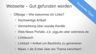 Webseite – Gut gefunden werden
• Offpage – Wie bekomme ich Links?
• Hochwertige Artikel!
• Vermarktung über soziale Kanäle
• Web-News Portale: z.b. yigg.de oder webnews.de
• Linktausch
• Linkbait = Artikel um Backlinks zu generieren
• News = als Erster über ein Thema berichten!
 