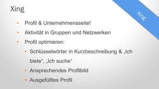 Xing
• Profil & Unternehmensseite!
• Aktivität in Gruppen und Netzwerken
• Profil optimieren:
• Schlüsselwörter in Kurzbeschreibung & „Ich
biete“, „Ich suche“
• Ansprechendes Profilbild
• Ausgefülltes Profil
 