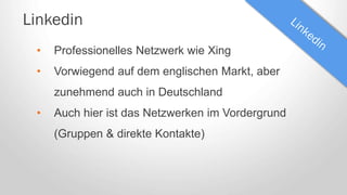 Linkedin
• Professionelles Netzwerk wie Xing
• Vorwiegend auf dem englischen Markt, aber
zunehmend auch in Deutschland
• Auch hier ist das Netzwerken im Vordergrund
(Gruppen & direkte Kontakte)
 