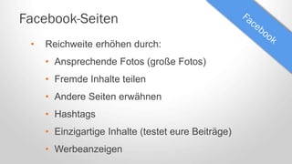 Facebook-Seiten
• Reichweite erhöhen durch:
• Ansprechende Fotos (große Fotos)
• Fremde Inhalte teilen
• Andere Seiten erwähnen
• Hashtags
• Einzigartige Inhalte (testet eure Beiträge)
• Werbeanzeigen
 