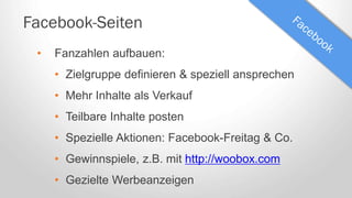 Facebook-Seiten
• Fanzahlen aufbauen:
• Zielgruppe definieren & speziell ansprechen
• Mehr Inhalte als Verkauf
• Teilbare Inhalte posten
• Spezielle Aktionen: Facebook-Freitag & Co.
• Gewinnspiele, z.B. mit http://woobox.com
• Gezielte Werbeanzeigen
 