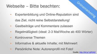 Webseite – Bitte beachten:
• Expertenbildung und Online-Reputation sind
das Ziel, nicht reine Selbstdarstellung!
• Gastbeiträge und Kommentare zulassen
• Regelmäßigkeit (ideal: 2-3 Mal/Woche ab 400 Wörter)
• Kontroverse Themen
• Informative & aktuelle Inhalte; mit Mehrwert
• Persönliche Note: Autorenprofil mit Foto!
Quelle: http://bit.ly/1gR24jC
 
