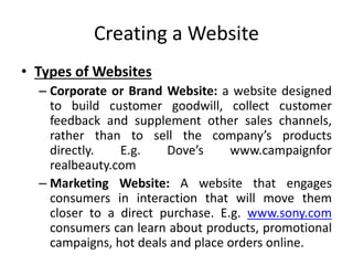 Creating a Website
• Types of Websites
– Corporate or Brand Website: a website designed
to build customer goodwill, collect customer
feedback and supplement other sales channels,
rather than to sell the company’s products
directly. E.g. Dove’s www.campaignfor
realbeauty.com
– Marketing Website: A website that engages
consumers in interaction that will move them
closer to a direct purchase. E.g. www.sony.com
consumers can learn about products, promotional
campaigns, hot deals and place orders online.
 