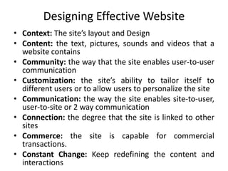 Designing Effective Website
• Context: The site’s layout and Design
• Content: the text, pictures, sounds and videos that a
website contains
• Community: the way that the site enables user-to-user
communication
• Customization: the site’s ability to tailor itself to
different users or to allow users to personalize the site
• Communication: the way the site enables site-to-user,
user-to-site or 2 way communication
• Connection: the degree that the site is linked to other
sites
• Commerce: the site is capable for commercial
transactions.
• Constant Change: Keep redefining the content and
interactions
 