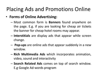 Placing Ads and Promotions Online
• Forms of Online Advertising:
– Most common form is Banners found anywhere on
the page. E.g. if you are looking for cheap air tickets
the banner for cheap hotel rooms may appear.
– Interstitials are display ads that appear while screen
change.
– Pop-ups are online ads that appear suddenly in a new
window.
– Rich Multimedia Ads which incorporates animation,
video, sound and interactivity
– Search Related Ads comes on top of search window.
E.g Google Ad-words program
 