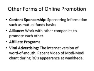 Other Forms of Online Promotion
• Content Sponsorship: Sponsoring information
such as mutual funds basics
• Alliance: Work with other companies to
promote each other.
• Affiliate Programs
• Viral Advertising: The internet version of
word-of-mouth. Recent Video of Modi-Modi
chant during RG’s appearance at wankhede.
 