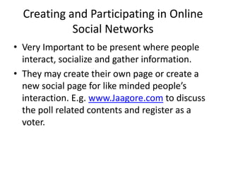 Creating and Participating in Online
Social Networks
• Very Important to be present where people
interact, socialize and gather information.
• They may create their own page or create a
new social page for like minded people’s
interaction. E.g. www.Jaagore.com to discuss
the poll related contents and register as a
voter.
 