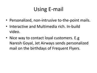 Using E-mail
• Personalized, non-intrusive to-the-point mails.
• Interactive and Multimedia rich. In-build
video.
• Nice way to contact loyal customers. E.g
Naresh Goyal, Jet Airways sends personalized
mail on the birthdays of Frequent Flyers.
 
