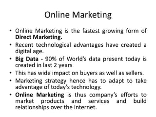 Online Marketing
• Online Marketing is the fastest growing form of
Direct Marketing.
• Recent technological advantages have created a
digital age.
• Big Data - 90% of World’s data present today is
created in last 2 years
• This has wide impact on buyers as well as sellers.
• Marketing strategy hence has to adapt to take
advantage of today’s technology.
• Online Marketing is thus company’s efforts to
market products and services and build
relationships over the internet.
 