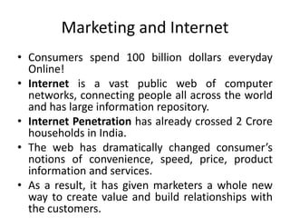 Marketing and Internet
• Consumers spend 100 billion dollars everyday
Online!
• Internet is a vast public web of computer
networks, connecting people all across the world
and has large information repository.
• Internet Penetration has already crossed 2 Crore
households in India.
• The web has dramatically changed consumer’s
notions of convenience, speed, price, product
information and services.
• As a result, it has given marketers a whole new
way to create value and build relationships with
the customers.
 
