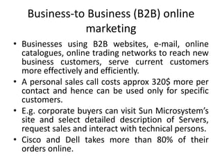 Business-to Business (B2B) online
marketing
• Businesses using B2B websites, e-mail, online
catalogues, online trading networks to reach new
business customers, serve current customers
more effectively and efficiently.
• A personal sales call costs approx 320$ more per
contact and hence can be used only for specific
customers.
• E.g. corporate buyers can visit Sun Microsystem’s
site and select detailed description of Servers,
request sales and interact with technical persons.
• Cisco and Dell takes more than 80% of their
orders online.
 