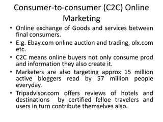 Consumer-to-consumer (C2C) Online
Marketing
• Online exchange of Goods and services between
final consumers.
• E.g. Ebay.com online auction and trading, olx.com
etc.
• C2C means online buyers not only consume prod
and information they also create it.
• Marketers are also targeting approx 15 million
active bloggers read by 57 million people
everyday.
• Tripadvisor.com offers reviews of hotels and
destinations by certified felloe travelers and
users in turn contribute themselves also.
 