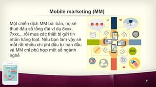 Mobile marketing (MM) 
Một chiến dịch MM bài bản, họ sẽ 
thuê đầu số tổng đài ví dụ 8xxx, 
7xxx,...rồi mua các thiết bị gử...