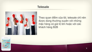 Telesale 
Theo quan điểm của tôi, telesale chỉ nên 
được dùng thường xuyên với những 
mặc hàng có giá trị lớn hoặc với các...