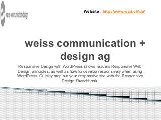Website : http://www.wcd.ch/de/ 
weiss communication + 
design ag 
Responsive Design with WordPress shows readers Responsive Web 
Design principles, as well as how to develop responsively when using 
WordPress. Quickly map out your responsive site with the Responsive 
Design Sketchbook. 
 