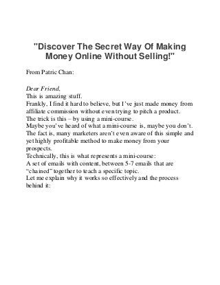 "Discover The Secret Way Of Making
Money Online Without Selling!"
From Patric Chan:
Dear Friend,
This is amazing stuff.
Frankly, I find it hard to believe, but I’ve just made money from
affiliate commission without even trying to pitch a product.
The trick is this – by using a mini-course.
Maybe you’ve heard of what a mini-course is, maybe you don’t.
The fact is, many marketers aren’t even aware of this simple and
yet highly profitable method to make money from your
prospects.
Technically, this is what represents a mini-course:
A set of emails with content, between 5-7 emails that are
“chained” together to teach a specific topic.
Let me explain why it works so effectively and the process
behind it:
 