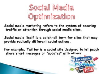 Social media marketing refers to the system of securing
traffic or attention through social media sites.
Social media itself is a catch-all term for sites that may
provide radically different social actions.
For example, Twitter is a social site designed to let people
share short messages or “updates” with others.
 