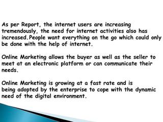 As per Report, the internet users are increasing
tremendously, the need for internet activities also has
increased.People want everything on the go which could only
be done with the help of internet.
Online Marketing allows the buyer as well as the seller to
meet at an electronic platform or can communicate their
needs.
Online Marketing is growing at a fast rate and is
being adopted by the enterprise to cope with the dynamic
need of the digital environment.
 