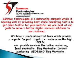 Summus
Technologies
Add. H 107, Sector 63, Noida UP 201301 , India
Toll free No. 8772700321
www.summustech.com
Summus Technologies is a dominating company which is
Growing well by providing best online marketing tact's to
get more traffic for your website, we are best at our
goals to serve a better digital services solutions to
our customer.
We have a professionalized team which provide
complete Support to get the business on the high
SERPs.
We provide services like online marketing,
Email marketing, Blog Marketing, Content
Marketing SEO&SMO,Blog Marketing.
 