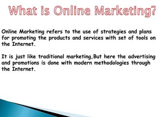 Online Marketing refers to the use of strategies and plans
for promoting the products and services with set of tools on
the Internet.
It is just like traditional marketing,But here the advertising
and promotions is done with modern methodologies through
the Internet.
 