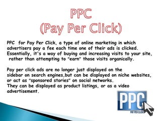 PPC for Pay Per Click, a type of online marketing in which
advertisers pay a fee each time one of their ads is clicked.
Essentially, it's a way of buying and increasing visits to your site,
rather than attempting to “earn” those visits organically.
Pay per click ads are no longer just displayed on the
sidebar on search engines,but can be displayed on niche websites,
or act as “sponsored stories” on social networks.
They can be displayed as product listings, or as a video
advertisement.
 