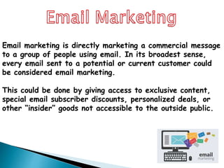 Email marketing is directly marketing a commercial message
to a group of people using email. In its broadest sense,
every email sent to a potential or current customer could
be considered email marketing.
This could be done by giving access to exclusive content,
special email subscriber discounts, personalized deals, or
other “insider” goods not accessible to the outside public.
 